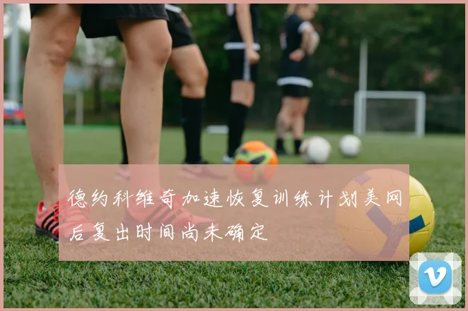 德约科维奇加速恢复训练计划美网后复出时间尚未确定