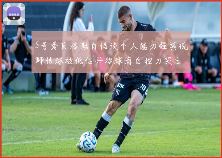5号秀瓦格勒自信谈个人能力强调视野传球被低估并称球商自控力突出