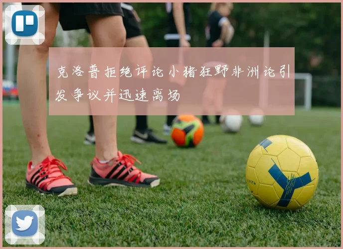克洛普拒绝评论小猪狂野非洲论引发争议并迅速离场
