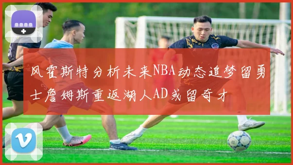 风霍斯特分析未来NBA动态追梦留勇士詹姆斯重返湖人AD或留奇才