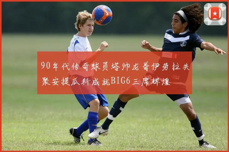90年代传奇球员塔帅龙哥伊劳拉共聚安提瓜科成就BIG6三席辉煌