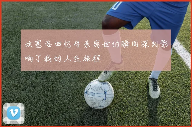 坎塞洛回忆母亲离世的瞬间深刻影响了我的人生旅程