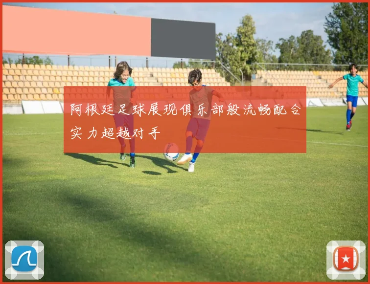 阿根廷足球展现俱乐部般流畅配合实力超越对手